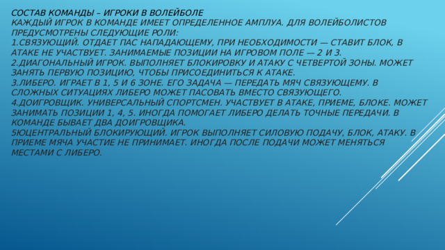 Состав команды – игроки в волейболе  Каждый игрок в команде имеет определенное амплуа. Для волейболистов предусмотрены следующие роли:  1.Связующий. Отдает пас нападающему, при необходимости — ставит блок, в атаке не участвует. Занимаемые позиции на игровом поле — 2 и 3.   2.Диагональный игрок. Выполняет блокировку и атаку с четвертой зоны. Может занять первую позицию, чтобы присоединиться к атаке.   3.Либеро. Играет в 1, 5 и 6 зоне. Его задача — передать мяч связующему. В сложных ситуациях либеро может пасовать вместо связующего.  4.Доигровщик. Универсальный спортсмен. Участвует в атаке, приеме, блоке. Может занимать позиции 1, 4, 5. Иногда помогает либеро делать точные передачи. В команде бывает два доигровщика.   5юЦентральный блокирующий. Игрок выполняет силовую подачу, блок, атаку. В приеме мяча участие не принимает. Иногда после подачи может меняться местами с либеро.    