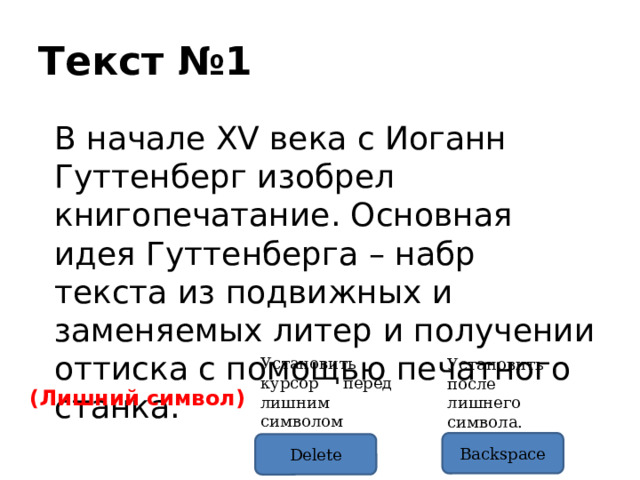 Текст №1 В начале XV века с Иоганн Гуттенберг изобрел книгопечатание. Основная идея Гуттенберга – набр текста из подвижных и заменяемых литер и получении оттиска с помощью печатного станка. Установить курсор перед лишним символом Установить после лишнего символа. (Лишний символ) Backspace Delete 