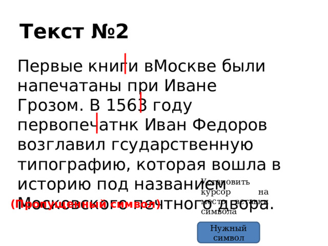 Текст №2 Первые книги вМоскве были напечатаны при Иване Грозом. В 1563 году первопечатнк Иван Федоров возглавил гсударственную типографию, которая вошла в историю под названием Московского печтного двора. Установить курсор на место вставки символа (Пропущенный символ) Нужный символ 