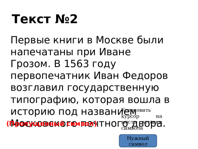Текст №2 Первые книги в Москве были напечатаны при Иване Грозом. В 1563 году первопечатник Иван Федоров возглавил государственную типографию, которая вошла в историю под названием Московского печтного двора. Установить курсор на место вставки символа (Пропущенный символ) Нужный символ 
