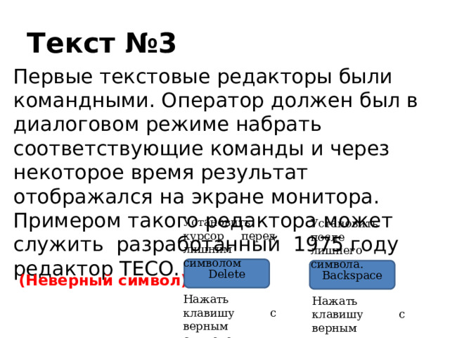 Текст №3 Первые текстовые редакторы были командными. Оператор должен был в диалоговом режиме набрать соответствующие команды и через некоторое время результат отображался на экране монитора. Примером такого редактора может служить разработанный 1975 году редактор TECO. Установить курсор перед лишним символом Установить после лишнего символа. Delete Backspace (Неверный символ) Нажать клавишу с верным символом Нажать клавишу с верным символом 