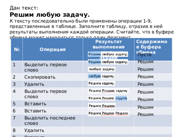 Дан текст:  Решим любую задачу.  К тексту последовательно были применены операции 1-9, представленные в таблице. Заполните таблицу, отразив в ней результаты выполнения каждой операции. Считайте, что в буфере обмена может находиться только один фрагмент. № 1 Операция Выделить первое слово 2 Результат выполнения команды на экране Содержимое буфера обмена Скопировать 3 Удалить 4 Выделить первое слово 5 Вставить 6 7 Вставить Выделить последнее слово 8 Удалить 9 Вставить Пусто Решим Решим Решим Решим Решим Решим Решим Решим 