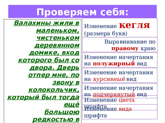 Проверяем себя: Изменение  кегля  (размера букв) Валахины жили в маленьком, чистеньком деревянном домике, вход которого был со двора. Дверь отпер мне, по звону в колокольчик, который был тогда ещё большою редкостью в Москве, крошечный, чисто одетый мальчик .  Выравнивание по правому  краю Изменение начертания на полужирный вид Изменение начертания на курсивный вид Изменение начертания на подчеркнутый вид Изменение цвета шрифта Изменение вида шрифта 
