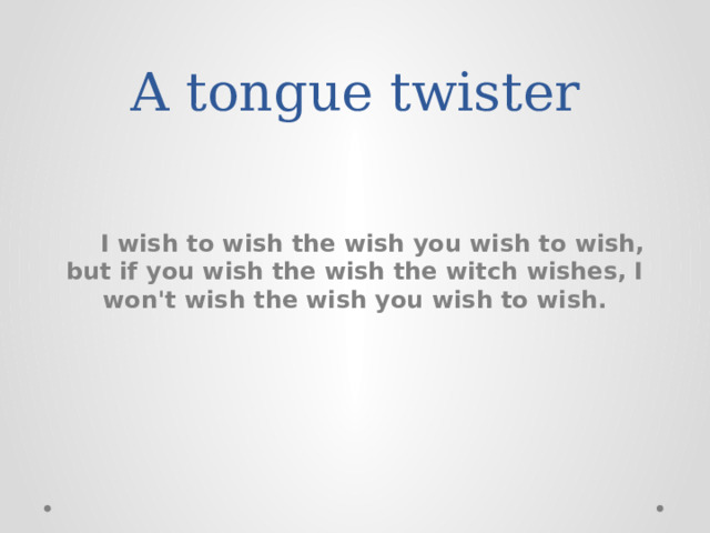 A tongue twister     I wish to wish the wish you wish to wish, but if you wish the wish the witch wishes, I won't wish the wish you wish to wish. 