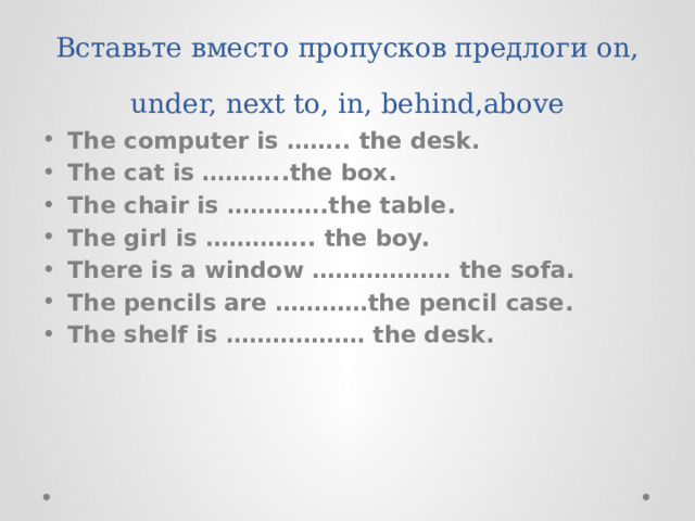 Вставьте вместо пропусков предлоги on, under, next to, in, behind,above The computer is …….. the desk. The cat is ………..the box. The chair is ………….the table. The girl is ………….. the boy. There is a window ……………… the sofa. The pencils are …………the pencil case. The shelf is ……………… the desk. 