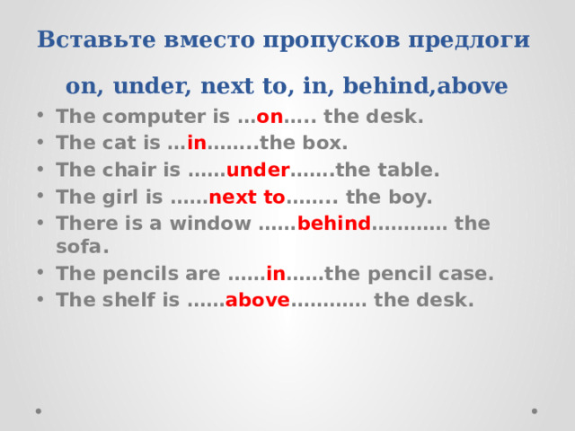Вставьте вместо пропусков предлоги on, under, next to, in, behind,above The computer is … on ….. the desk. The cat is … in ……..the box. The chair is …… under …….the table. The girl is …… next to …….. the boy. There is a window …… behind ………… the sofa. The pencils are …… in ……the pencil case. The shelf is …… above ………… the desk. 