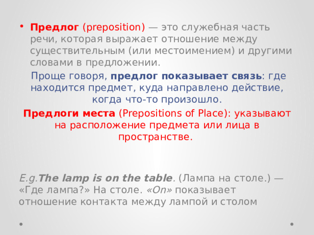 Предлог  (preposition) — это служебная часть речи, которая выражает отношение между существительным (или местоимением) и другими словами в предложении.  Проще говоря,  предлог показывает связь : где находится предмет, куда направлено действие, когда что-то произошло. Предлоги места  (Prepositions of Place): указывают на расположение предмета или лица в пространстве.    E.g. The lamp is on the table .  (Лампа на столе.) — «Где лампа?» На столе.  «On»  показывает отношение контакта между лампой и столом 
