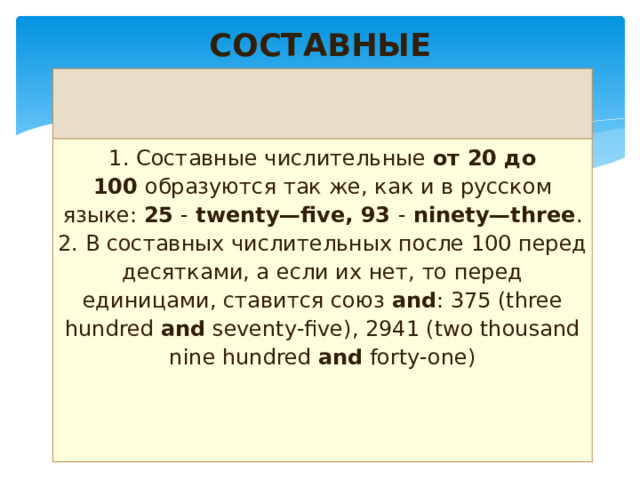 СОСТАВНЫЕ   1. Составные числительные  от 20 до 100  образуются так же, как и в русском языке:  25  -  twenty—five, 93  -  ninety—three . 2. В составных числительных после 100 перед десятками, а если их нет, то перед единицами, ставится союз  and : 375 (three hundred  and  seventy-five), 2941 (two thousand nine hundred  and  forty-one) 
