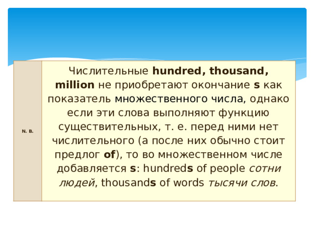 N. B. Числительные  hundred, thousand, million  не приобретают окончание  s  как показатель  множественного числа, однако если эти слова выполняют функцию существительных, т. е. перед ними нет числительного (а после них обычно стоит предлог  of ), то во множественном числе добавляется  s : hundred s  of people  сотни людей , thousand s  of words  тысячи слов . 