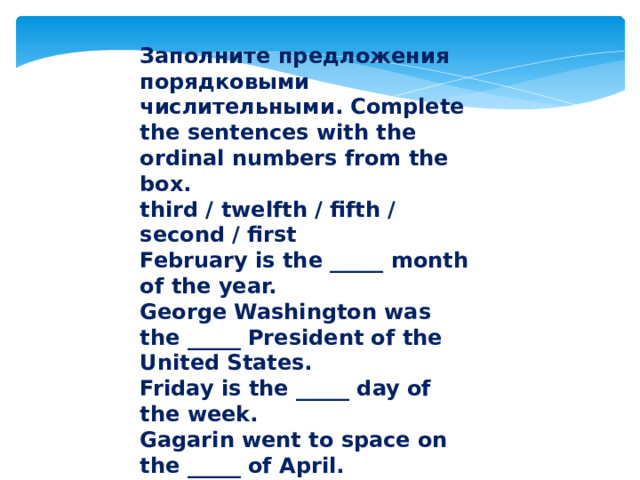 Заполните предложения порядковыми числительными. Complete the sentences with the ordinal numbers from the box. third / twelfth / fifth / second / first February is the _____ month of the year. George Washington was the _____ President of the United States. Friday is the _____ day of the week. Gagarin went to space on the _____ of April. Summer is the _____ season of the year. 
