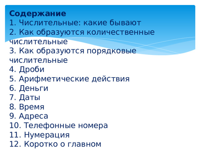 Содержание 1. Числительные: какие бывают 2. Как образуются количественные числительные 3. Как образуются порядковые числительные 4. Дроби 5. Арифметические действия 6. Деньги 7. Даты 8. Время 9. Адреса 10. Телефонные номера 11. Нумерация 12. Коротко о главном 