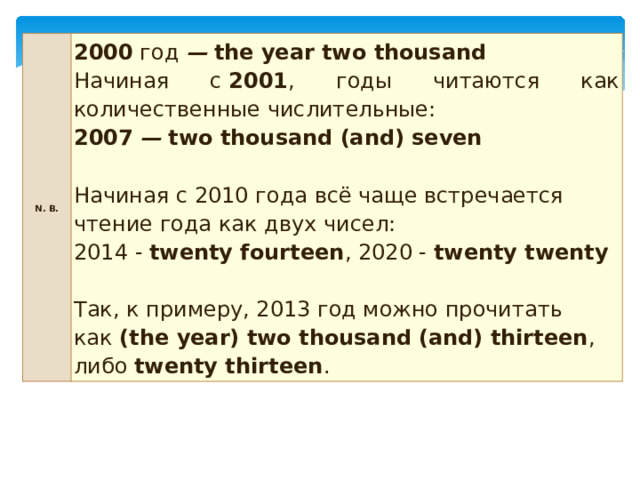 N. B. 2000  год  —   the year two thousand Начиная с  2001 , годы читаются как количественные числительные: 2007   —   two thousand (and) seven  Начиная с 2010 года всё чаще встречается чтение года как двух чисел:   2014 -  twenty fourteen , 2020 -  twenty twenty     Так, к примеру, 2013 год можно прочитать как  (the year) two thousand (and) thirteen , либо  twenty thirteen . 