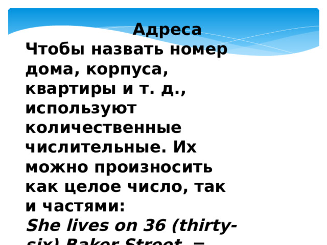  Адреса Чтобы назвать номер дома, корпуса, квартиры и т. д., используют количественные числительные. Их можно произносить как целое число, так и частями: She lives on 36 (thirty-six) Baker Street. = Она живёт на Бейкер-стрит в доме 36. 