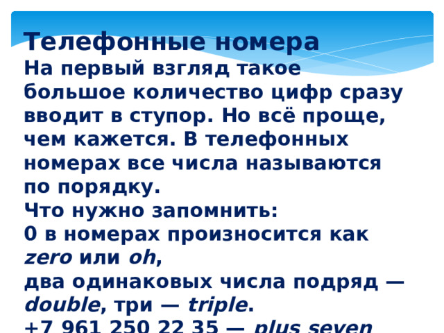Телефонные номера На первый взгляд такое большое количество цифр сразу вводит в ступор. Но всё проще, чем кажется. В телефонных номерах все числа называются по порядку. Что нужно запомнить: 0 в номерах произносится как zero или oh , два одинаковых числа подряд — double , три — triple . +7 961 250 22 35 — plus seven nine six one two five oh double two three five 