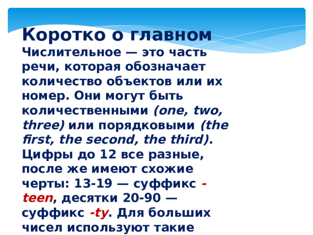 Коротко о главном Числительное — это часть речи, которая обозначает количество объектов или их номер. Они могут быть количественными (one, two, three) или порядковыми (the first, the second, the third) . Цифры до 12 все разные, после же имеют схожие черты: 13-19 — суффикс -teen , десятки 20-90 — суффикс -ty . Для больших чисел используют такие слова, как сотни (hundred) , тысячи (thousand) и миллионы (million) .  