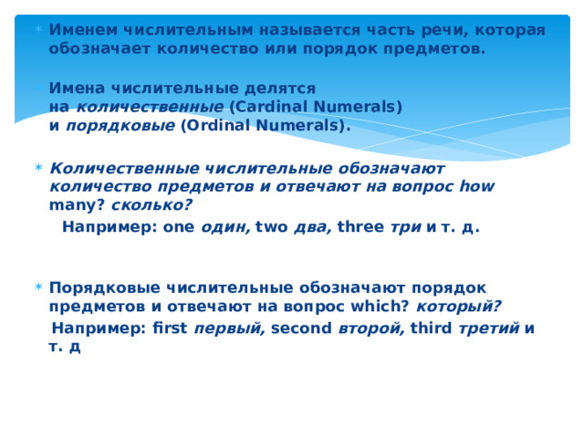Именем числительным называется часть речи, которая обозначает количество или порядок предметов.   Имена числительные делятся на  количественные  (Cardinal Numerals) и  порядковые  (Ordinal Numerals).  Количественные числительные обозначают количество предметов и отвечают на вопрос how many?  сколько?    Например: one  один,  two  два,  three  три  и т. д.   Порядковые числительные обозначают порядок предметов и от ­ вечают на вопрос which?  который?    Например: first  первый,  second  второй,  third  третий  и т. д 