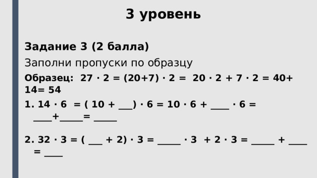 3 уровень Задание 3 (2 балла) Заполни пропуски по образцу  Образец: 27 ⋅ 2 = (20+7) ⋅ 2 = 20 ⋅ 2 + 7 ⋅ 2 = 40+ 14= 54  14 ⋅ 6 = ( 10 + ___) ⋅ 6 = 10 ⋅ 6 + ____ ⋅ 6 = ____+_____= _____   32 ⋅ 3 = ( ___ + 2) ⋅ 3 = _____ ⋅ 3 + 2 ⋅ 3 = _____ + ____ = ____ 