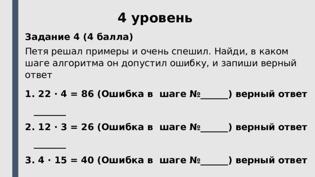 4 уровень Задание 4 (4 балла) Петя решал примеры и очень спешил. Найди, в каком шаге алгоритма он допустил ошибку, и запиши верный ответ  22 ⋅ 4 = 86 (Ошибка в шаге №______) верный ответ _______  12 ⋅ 3 = 26 (Ошибка в шаге №______) верный ответ _______  4 ⋅ 15 = 40 (Ошибка в шаге №______) верный ответ _______  2 ⋅ 13 = 16 (Ошибка в шаге №______) верный ответ _______ 
