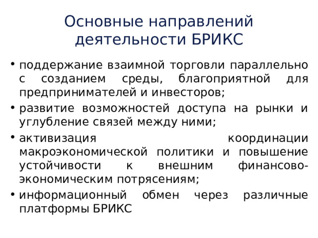 Основные направлений деятельности БРИКС поддержание взаимной торговли параллельно с созданием среды, благоприятной для предпринимателей и инвесторов; развитие возможностей доступа на рынки и углубление связей между ними; активизация координации макроэкономической политики и повышение устойчивости к внешним финансово-экономическим потрясениям; информационный обмен через различные платформы БРИКС 