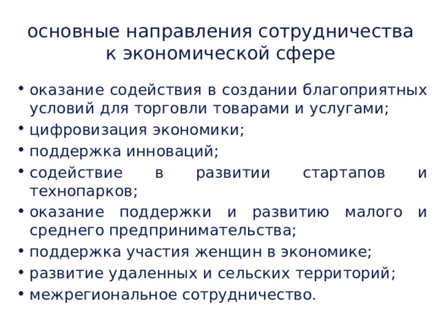 основные направления сотрудничества к экономической сфере оказание содействия в создании благоприятных условий для торговли товарами и услугами; цифровизация экономики; поддержка инноваций; содействие в развитии стартапов и технопарков; оказание поддержки и развитию малого и среднего предпринимательства; поддержка участия женщин в экономике; развитие удаленных и сельских территорий; межрегиональное сотрудничество. 