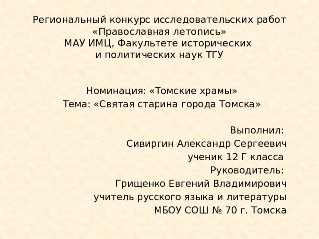 Региональный конкурс исследовательских работ  «Православная летопись»  МАУ ИМЦ, Факультете исторических  и политических наук ТГУ Номинация: «Томские храмы» Тема: «Святая старина города Томска» Выполнил: Сивиргин Александр Сергеевич ученик 12 Г класса Руководитель: Грищенко Евгений Владимирович учитель русского языка и литературы  МБОУ СОШ № 70 г. Томска 