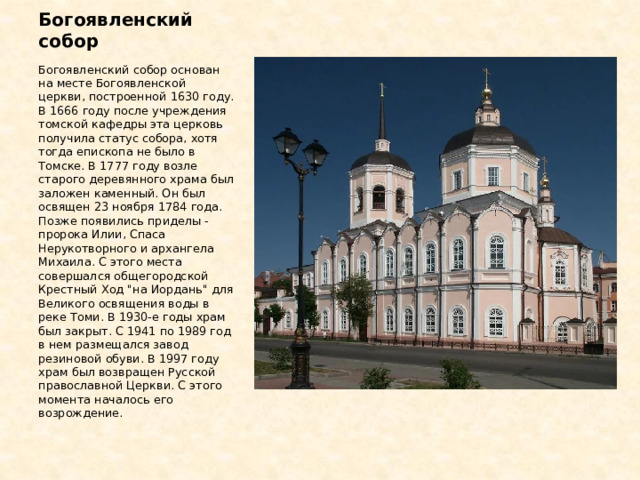 Богоявленский собор Богоявленский собор основан на месте Богоявленской церкви, построенной 1630 году. В 1666 году после учреждения томской кафедры эта церковь получила статус собора, хотя тогда епископа не было в Томске. В 1777 году возле старого деревянного храма был заложен каменный. Он был освящен 23 ноября 1784 года. Позже появились приделы - пророка Илии, Спаса Нерукотворного и архангела Михаила. С этого места совершался общегородской Крестный Ход 