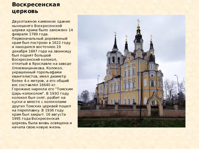 Воскресенская церковь Двухэтажное каменное здание нынешнего Воскресенской церкви храма было заложено 14 февраля 1789 года. Первоначальный деревянный храм был построен в 1622 году и находился восточнее.19 декабря 1897 года на звонницу был поднят большой Воскресенский колокол, отлитый в Ярославле на заводе Оловянишникова. Колокол, украшенный горельефами евангелистов, имел диаметр более 4-х метров, а его общий вес составлял 16640 кг. Горожане нарекли его 