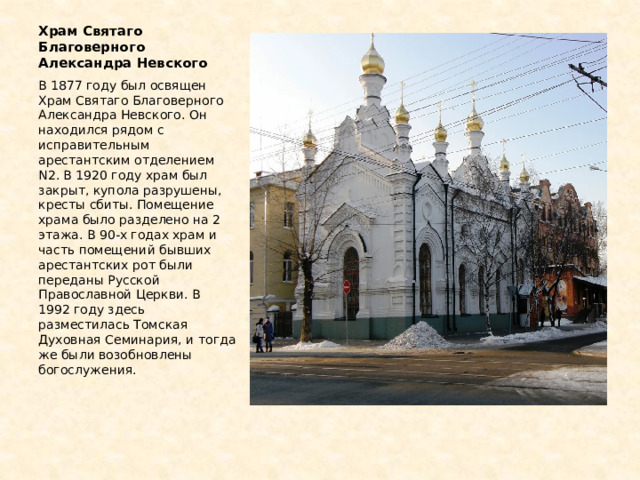 Храм Святаго Благоверного Александра Невскoгo В 1877 году был освящен Храм Святаго Благоверного Александра Невскoгo. Он находился рядом с исправительным арестантским отделением N2. В 1920 году храм был закрыт, купола разрушены, кресты сбиты. Помещение храма было разделено на 2 этажа. В 90-х годах храм и часть помещений бывших арестантских рот были переданы Русской Православной Церкви. В 1992 году здесь разместилась Томская Духовная Семинария, и тогда же были возобновлены богослужения. 