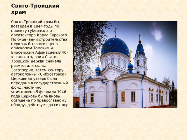 Свято-Троицкий храм Свято-Троицкий храм был возведён в 1844 годы по проекту губернского архитектора Карла Турского. По окончании строительства церковь была освящена епископом Томским и Енисейским Афанасием.В 40-х годах в здании Свято-Троицкой церкви сначала разместили склад Заготзерно, затем контору автоколонны «Сибхозтраса». Церковная утварь была передана в государственный фонд, частично уничтожена.5 февраля 1946 года церковь была вновь освящена по православному обряду, действует до сих пор 