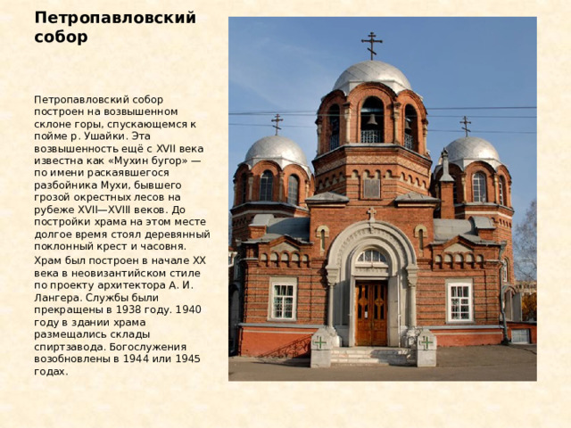 Петропавловский собор Петропавловский собор построен на возвышенном склоне горы, спускающемся к пойме р. Ушайки. Эта возвышенность ещё с XVII века известна как «Мухин бугор» — по имени раскаявшегося разбойника Мухи, бывшего грозой окрестных лесов на рубеже XVII—XVIII веков. До постройки храма на этом месте долгое время стоял деревянный поклонный крест и часовня. Храм был построен в начале XX века в неовизантийском стиле по проекту архитектора А. И. Лангера. Службы были прекращены в 1938 году. 1940 году в здании храма размещались склады спиртзавода. Богослужения возобновлены в 1944 или 1945 годах. 