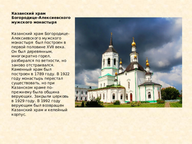 Казанский храм Богородице-Алексиевского мужского монастыря Казанский храм Богородице-Алексиевского мужского монастыря был построен в первой половине XVII века. Он был деревянным, многократно горел, разбирался по ветхости, но заново отстраивался. Каменный храм был построен в 1789 году. В 1922 году монастырь перестал существовать, но при Казанском храме по-прежнему была община верующих. Закрыли церковь в 1929 году. В 1992 году верующим был возвращен Казанский храм и келейный корпус. 