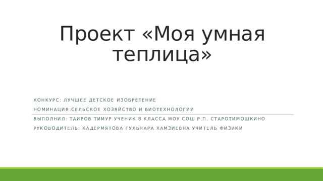Проект «Моя умная теплица» Конкурс: Лучшее детское изобретение Номинация:сельское хозяйство и биотехнологии Выполнил: Таиров Тимур ученик 8 класса МОУ СОШ р.п. Старотимошкино Руководитель: кадермятова гульнара хамзиевна учитель физики 