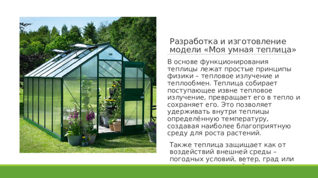 Разработка и изготовление модели «Моя умная теплица»   В основе функционирования теплицы лежат простые принципы физики – тепловое излучение и теплообмен. Теплица собирает поступающее извне тепловое излучение, превращает его в тепло и сохраняет его. Это позволяет удерживать внутри теплицы определённую температуру, создавая наиболее благоприятную среду для роста растений. Также теплица защищает как от воздействий внешней среды – погодных условий, ветер, град или снег и от вредителей – жуков, саранчи и домашних животных 