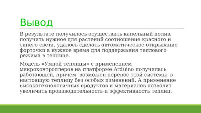 Вывод В результате получилось осуществить капельный полив, получить нужное для растений соотношение красного и синего света, удалось сделать автоматическое открывание форточки в нужное время для поддержания теплового режима в теплице. Модель «Умной теплицы» с применением микроконтроллеров на платформе Arduino получилась работающей, причем возможен перенос этой системы в настоящую теплицу без особых изменений. А применение высокотехнологичных продуктов и материалов позволит увеличить производительность и эффективность теплиц. 