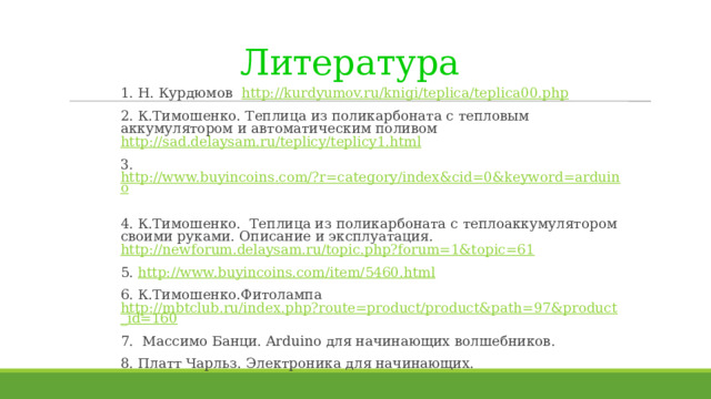 Литература  1. Н. Курдюмов http://kurdyumov.ru/knigi/teplica/teplica00.php 2. К.Тимошенко. Теплица из поликарбоната с тепловым аккумулятором и автоматическим поливом http://sad.delaysam.ru/teplicy/teplicy1.html 3. http://www.buyincoins.com/?r=category/index&cid=0&keyword=arduino  4. К.Тимошенко. Теплица из поликарбоната с теплоаккумулятором своими руками. Описание и эксплуатация. http://newforum.delaysam.ru/topic.php?forum=1&topic=61 5. http://www.buyincoins.com/item/5460.html 6. К.Тимошенко.Фитолампа http://mbtclub.ru/index.php?route=product/product&path=97&product_id=160 7. Массимо Банци. Arduino для начинающих волшебников. 8. Платт Чарльз. Электроника для начинающих. 