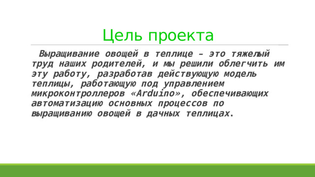 Цель проекта  Выращивание овощей в теплице – это тяжелый труд наших родителей, и мы решили облегчить им эту работу, разработав действующую модель теплицы, работающую под управлением микроконтроллеров « Arduino » , обеспечивающих автоматизацию основных процессов по выращиванию овощей в дачных теплицах . 