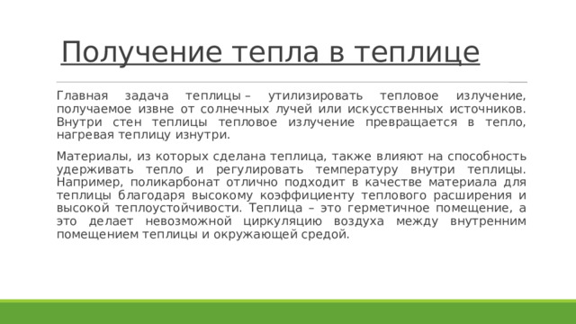 Получение тепла в теплице   Главная задача теплицы – утилизировать тепловое излучение, получаемое извне от солнечных лучей или искусственных источников. Внутри стен теплицы тепловое излучение превращается в тепло, нагревая теплицу изнутри. Материалы, из которых сделана теплица, также влияют на способность удерживать тепло и регулировать температуру внутри теплицы. Например, поликарбонат отлично подходит в качестве материала для теплицы благодаря высокому коэффициенту теплового расширения и высокой теплоустойчивости. Теплица – это герметичное помещение, а это делает невозможной циркуляцию воздуха между внутренним помещением теплицы и окружающей средой. 