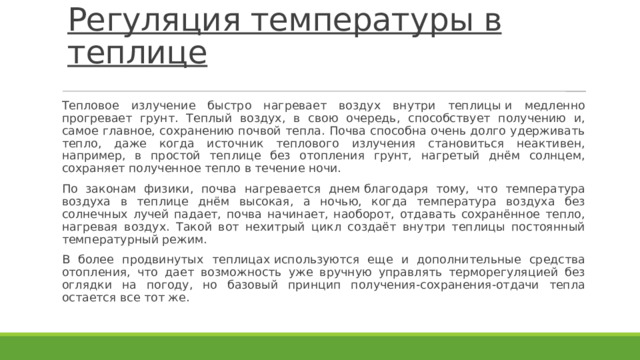 Регуляция температуры в теплице   Тепловое излучение быстро нагревает воздух внутри теплицы и медленно прогревает грунт. Теплый воздух, в свою очередь, способствует получению и, самое главное, сохранению почвой тепла. Почва способна очень долго удерживать тепло, даже когда источник теплового излучения становиться неактивен, например, в простой теплице без отопления грунт, нагретый днём солнцем, сохраняет полученное тепло в течение ночи. По законам физики, почва нагревается днем благодаря тому, что температура воздуха в теплице днём высокая, а ночью, когда температура воздуха без солнечных лучей падает, почва начинает, наоборот, отдавать сохранённое тепло, нагревая воздух. Такой вот нехитрый цикл создаёт внутри теплицы постоянный температурный режим. В более продвинутых теплицах используются еще и дополнительные средства отопления, что дает возможность уже вручную управлять терморегуляцией без оглядки на погоду, но базовый принцип получения-сохранения-отдачи тепла остается все тот же. 