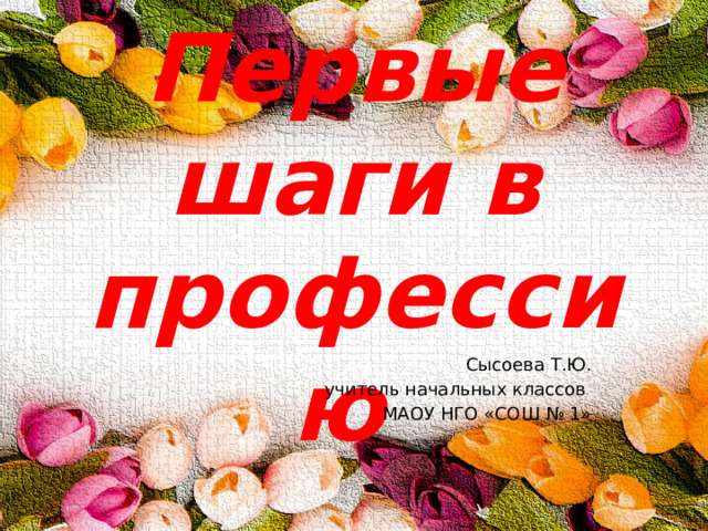 Первые шаги в профессию Сысоева Т.Ю. учитель начальных классов МАОУ НГО «СОШ № 1» 