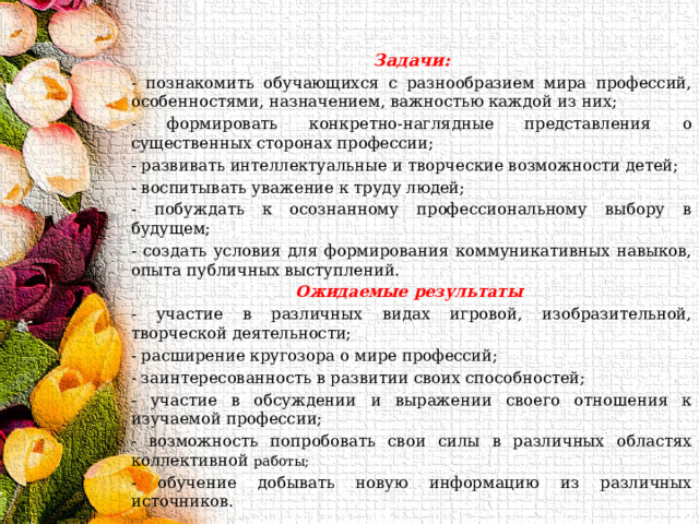 Задачи: - познакомить обучающихся с разнообразием мира профессий, особенностями, назначением, важностью каждой из них; - формировать конкретно-наглядные представления о существенных сторонах профессии; - развивать интеллектуальные и творческие возможности детей; - воспитывать уважение к труду людей; - побуждать к осознанному профессиональному выбору в будущем; - создать условия для формирования коммуникативных навыков, опыта публичных выступлений. Ожидаемые результаты  - участие в различных видах игровой, изобразительной, творческой деятельности; - расширение кругозора о мире профессий; - заинтересованность в развитии своих способностей; - участие в обсуждении и выражении своего отношения к изучаемой профессии; - возможность попробовать свои силы в различных областях коллективной работы; - обучение добывать новую информацию из различных источников. 