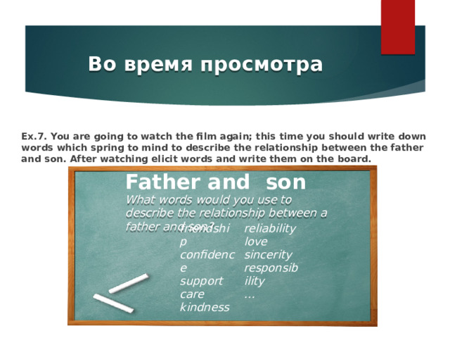 Во время просмотра Ex.7. You are going to watch the film again; this time you should write down words which spring to mind to describe the relationship between the father and son. After watching elicit words and write them on the board. Father and son What words would you use to describe the relationship between a father and son? friendship confidence reliability support love care sincerity kindness responsibility … 