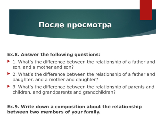 После просмотра Ex.8. Answer the following questions: 1. What’s the difference between the relationship of a father and son, and a mother and son? 2. What’s the difference between the relationship of a father and daughter, and a mother and daughter? 3. What’s the difference between the relationship of parents and children, and grandparents and grandchildren? Ex.9. Write down a composition about the relationship between two members of your family. 