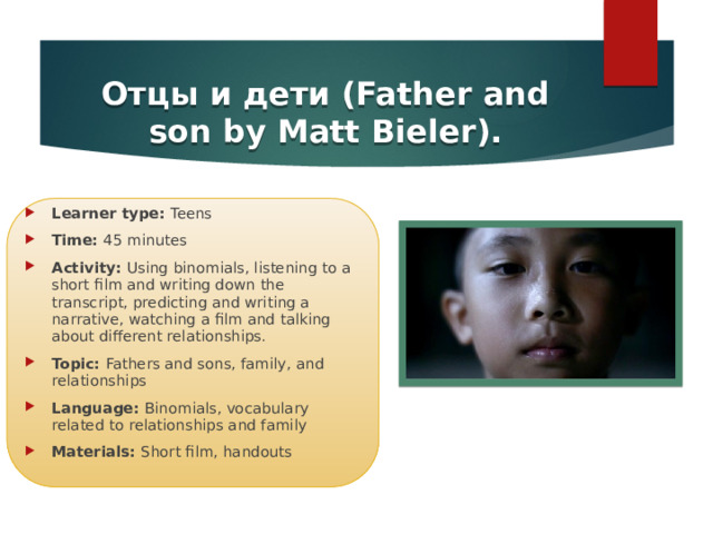 Отцы и дети (Father and son by Matt Bieler). Learner type: Teens Time: 45 minutes Activity: Using binomials, listening to a short film and writing down the transcript, predicting and writing a narrative, watching a film and talking about different relationships. Topic: Fathers and sons, family, and relationships Language: Binomials, vocabulary related to relationships and family Materials: Short film, handouts  https://www.youtube.com/watch?v=SOYOa4FIj-Y 