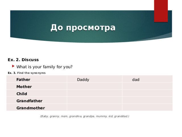 До просмотра Ex. 2. Discuss What is your family for you? Ex. 3. Find the synonyms        (Baby, granny, mom, grandma, grandpa, mummy, kid, granddad.) Father Mother Daddy dad   Child   Grandfather   Grandmother           