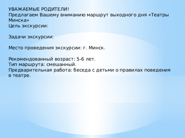 УВАЖАЕМЫЕ РОДИТЕЛИ! Предлагаем Вашему вниманию маршрут выходного дня «Театры Минска» Цель экскурсии: Задачи экскурсии: Место проведения экскурсии: г. Минск. Рекомендованный возраст: 5-6 лет. Тип маршрута: смешанный. Предварительная работа: беседа с детьми о правилах поведения в театре. 