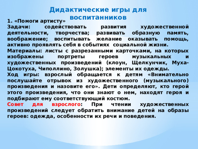 Дидактические игры для воспитанников 1. «Помоги артисту» Задачи: содействовать развития художественной деятельности, творчества; развивать образную память, воображение; воспитывать желание оказывать помощь, активно проявлять себя в событиях социальной жизни. Материалы: листы с разрезанными карточками, на которых изображены портреты героев музыкальных и художественных произведений (клоун, Щелкунчик, Муха-Цокотуха, Чиполлино, Золушка); элементы их одежды. Ход игры: взрослый обращается к детям «Внимательно послушайте отрывок из художественного (музыкального) произведения и назовите его». Дети определяют, кто герой этого произведения, что они знают о нем, находят героя и подбирают ему соответствующий костюм. Совет для взрослого : При чтении художественных произведений следует обратить внимание детей на образы героев: одежда, особенности их речи и поведения. 