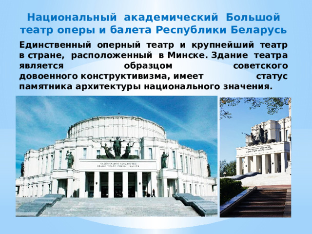 Национальный академический Большой театр оперы и балета Республики Беларусь Единственный оперный театр и крупнейший театр в стране, расположенный в Минске. Здание театра является образцом советского довоенного конструктивизма, имеет статус памятника архитектуры национального значения. 