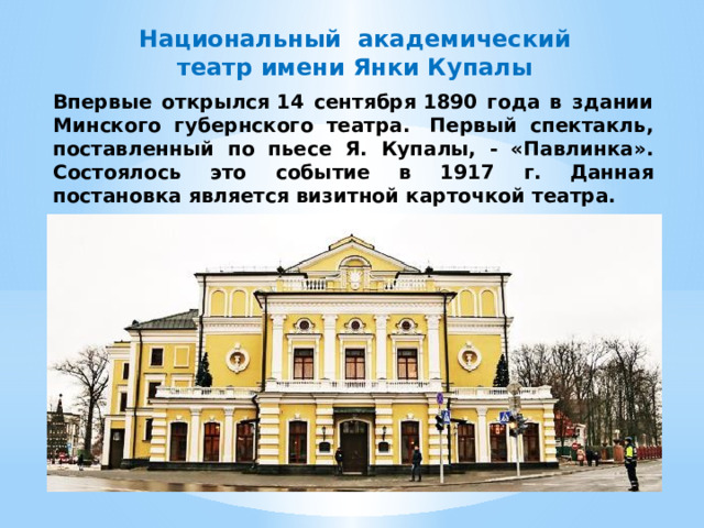 Национальный академический театр имени Янки Купалы Впервые открылся 14 сентября 1890 года в здании Минского губернского театра.  Первый спектакль, поставленный по пьесе Я. Купалы, - «Павлинка». Состоялось это событие в 1917 г. Данная постановка является визитной карточкой театра. 