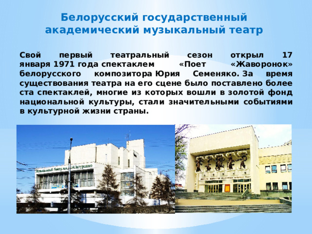Белорусский государственный академический музыкальный театр Свой первый театральный сезон открыл 17 января 1971 года спектаклем «Поет «Жаворонок» белорусского композитора Юрия Семеняко. За время существования театра на его сцене было поставлено более ста спектаклей, многие из которых вошли в золотой фонд национальной культуры, стали значительными событиями в культурной жизни страны. 