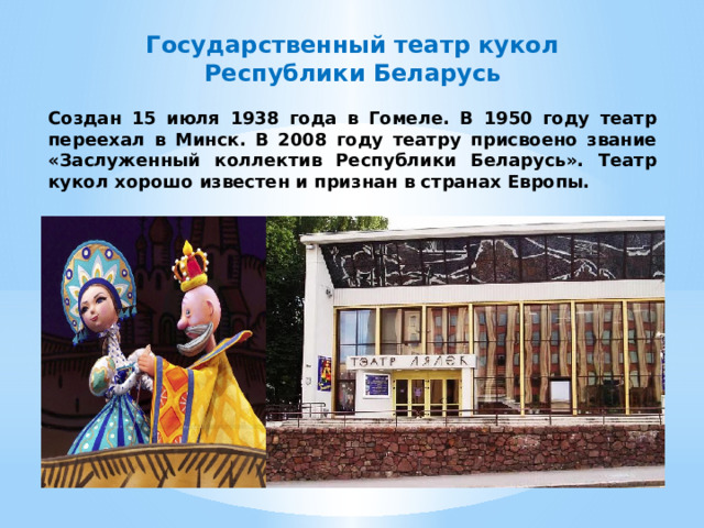 Государственный театр кукол Республики Беларусь Создан 15 июля 1938 года в Гомеле. В 1950 году театр переехал в Минск. В 2008 году театру присвоено звание «Заслуженный коллектив Республики Беларусь». Театр кукол хорошо известен и признан в странах Европы. 